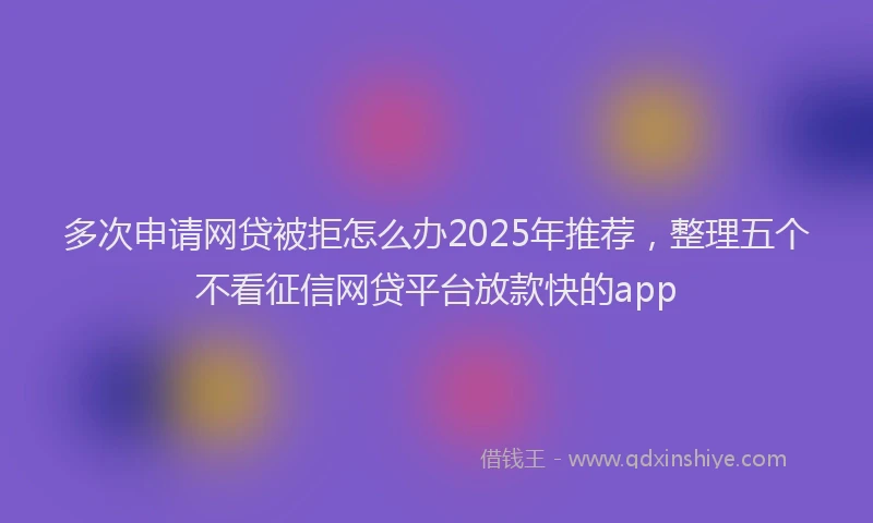 多次申请网贷被拒怎么办2025年推荐，整理五个不看征信网贷平台放款快的app