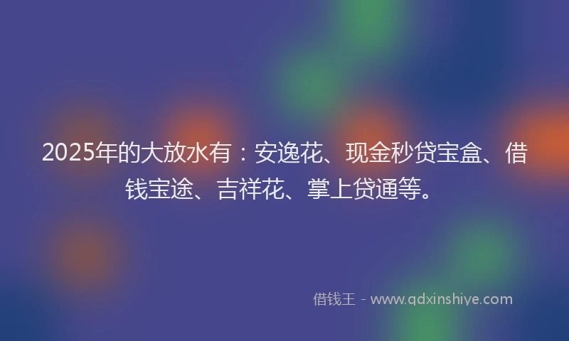 2025年的大放水有：安逸花、现金秒贷宝盒、借钱宝途、吉祥花、掌上贷通等。