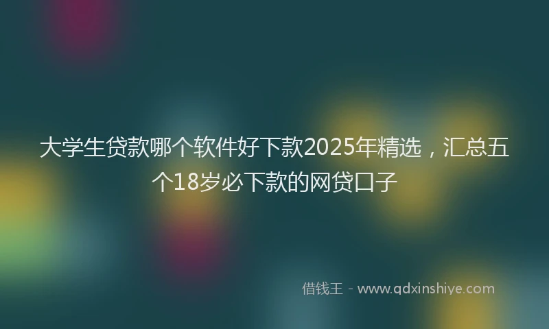 大学生贷款哪个软件好下款2025年精选，汇总五个18岁必下款的网贷口子