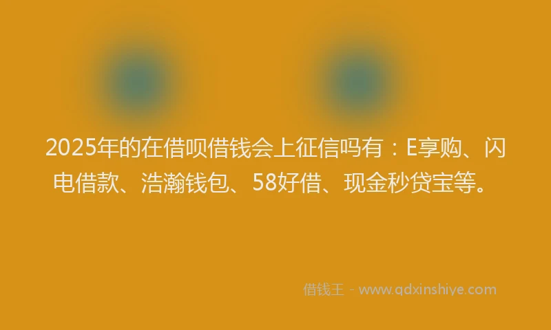 2025年的在借呗借钱会上征信吗有：E享购、闪电借款、浩瀚钱包、58好借、现金秒贷宝等。