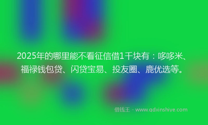 2025年的哪里能不看征信借1千块有：哆哆米、福禄钱包贷、闪贷宝易、投友圈、鹿优选等。