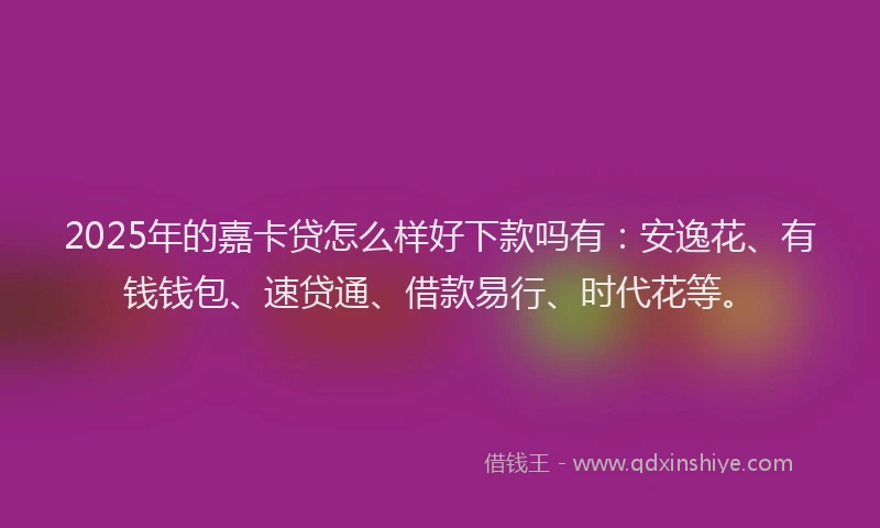 2025年的嘉卡贷怎么样好下款吗有：安逸花、有钱钱包、速贷通、借款易行、时代花等。