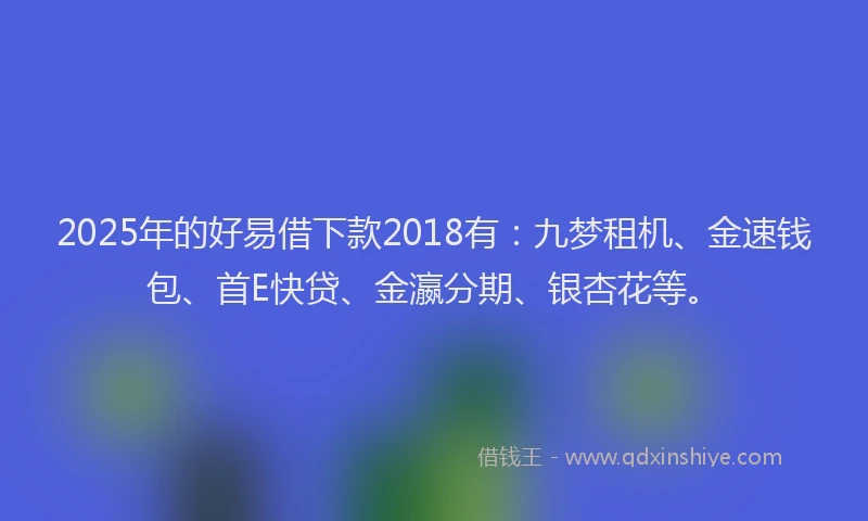 2025年的好易借下款2018有：九梦租机、金速钱包、首E快贷、金瀛分期、银杏花等。