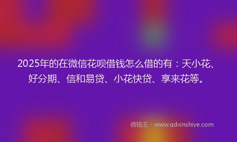 2025年的在微信花呗借钱怎么借的有：天小花、好分期、信和易贷、小花快贷、享来花等。