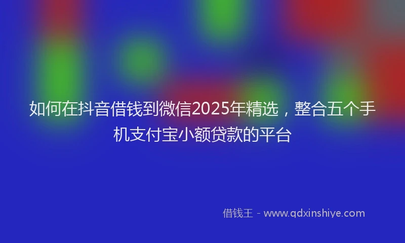 如何在抖音借钱到微信2025年精选，整合五个手机支付宝小额贷款的平台