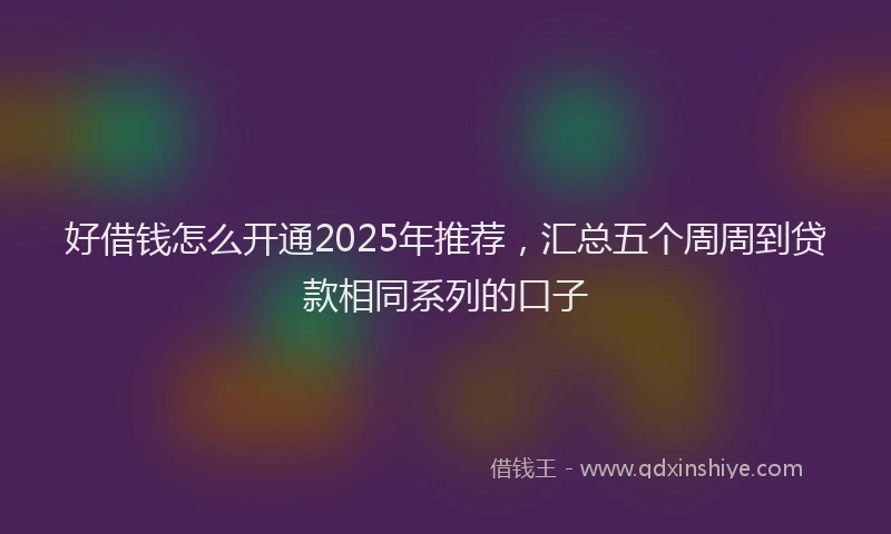 好借钱怎么开通2025年推荐，汇总五个周周到贷款相同系列的口子