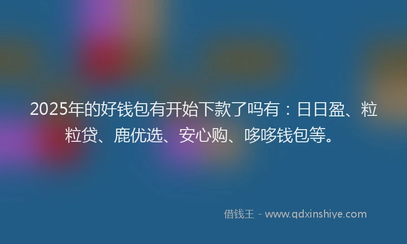 2025年的好钱包有开始下款了吗有：日日盈、粒粒贷、鹿优选、安心购、哆哆钱包等。