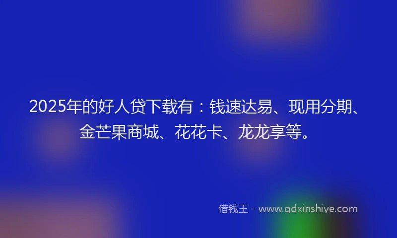 2025年的好人贷下载有：钱速达易、现用分期、金芒果商城、花花卡、龙龙享等。
