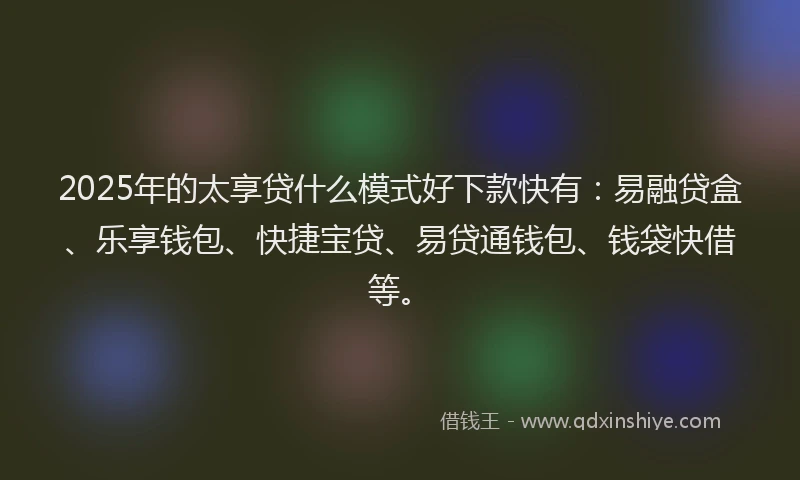 2025年的太享贷什么模式好下款快有：易融贷盒、乐享钱包、快捷宝贷、易贷通钱包、钱袋快借等。