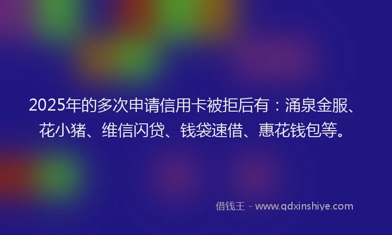 2025年的多次申请信用卡被拒后有：涌泉金服、花小猪、维信闪贷、钱袋速借、惠花钱包等。