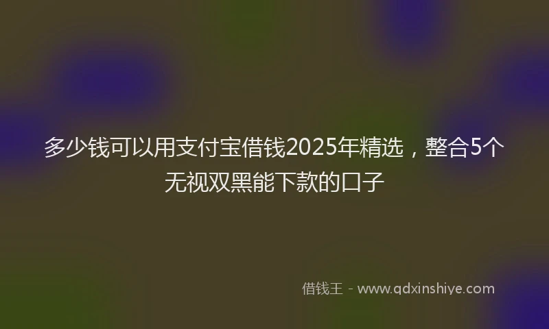 多少钱可以用支付宝借钱2025年精选，整合5个无视双黑能下款的口子