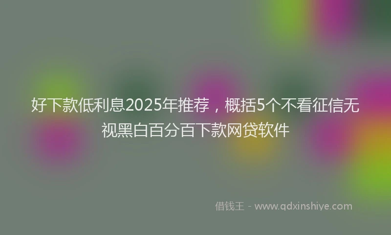 好下款低利息2025年推荐，概括5个不看征信无视黑白百分百下款网贷软件