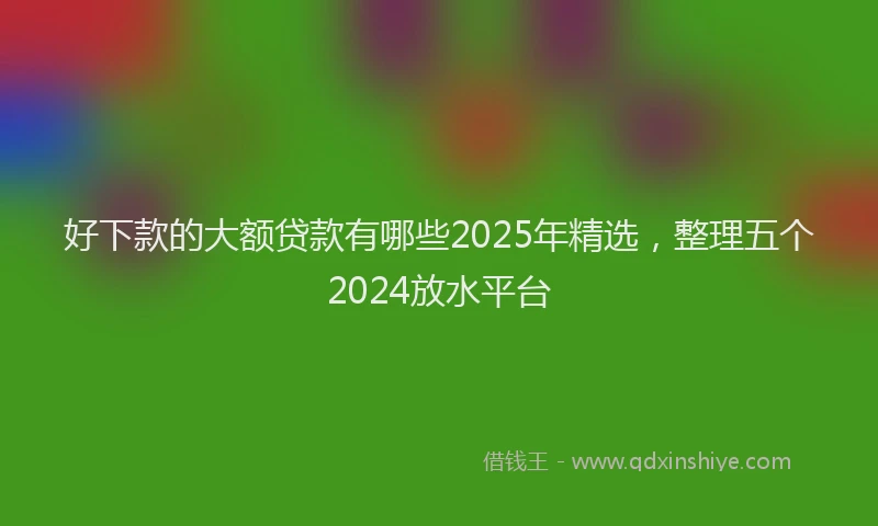 好下款的大额贷款有哪些2025年精选，整理五个2024放水平台