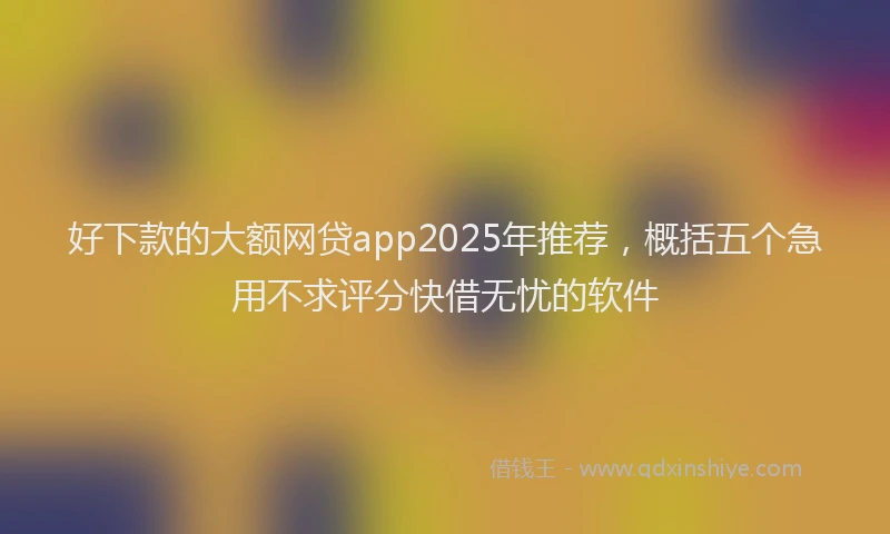 好下款的大额网贷app2025年推荐，概括五个急用不求评分快借无忧的软件