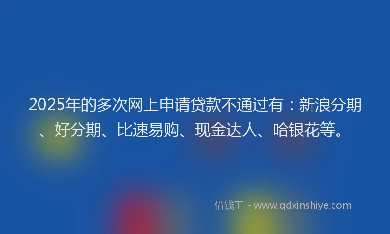 2025年的多次网上申请贷款不通过有：新浪分期、好分期、比速易购、现金达人、哈银花等。