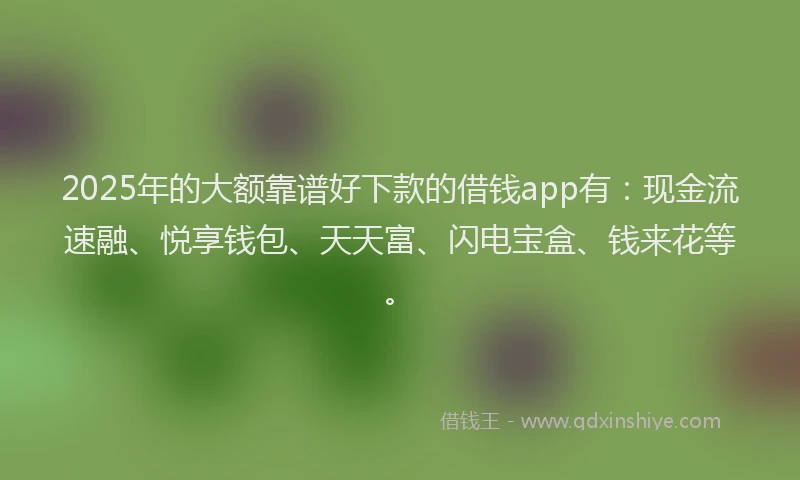 2025年的大额靠谱好下款的借钱app有：现金流速融、悦享钱包、天天富、闪电宝盒、钱来花等。