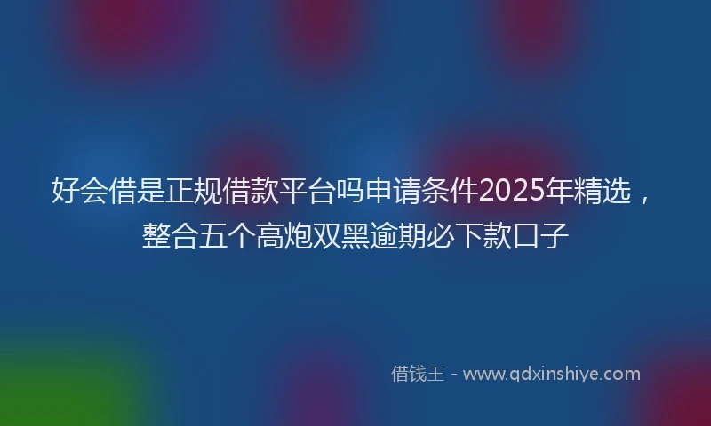 好会借是正规借款平台吗申请条件2025年精选，整合五个高炮双黑逾期必下款口子