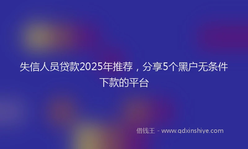 失信人员贷款2025年推荐，分享5个黑户无条件下款的平台