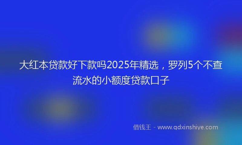 大红本贷款好下款吗2025年精选，罗列5个不查流水的小额度贷款口子