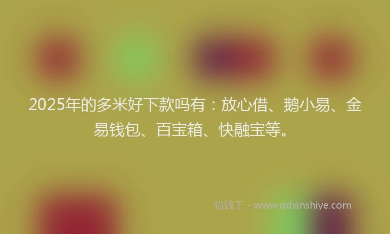 2025年的多米好下款吗有：放心借、鹅小易、金易钱包、百宝箱、快融宝等。