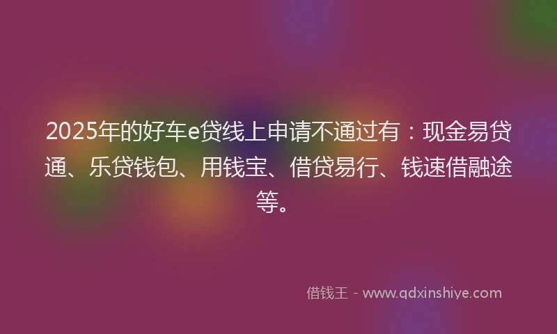 2025年的好车e贷线上申请不通过有：现金易贷通、乐贷钱包、用钱宝、借贷易行、钱速借融途等。