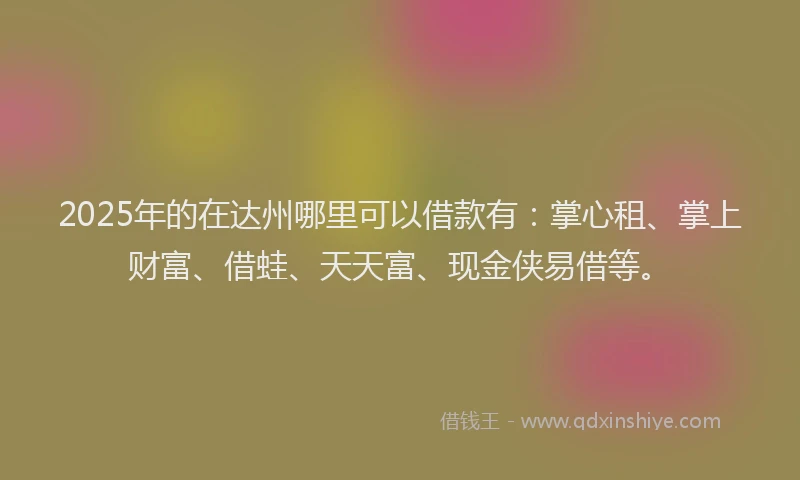 2025年的在达州哪里可以借款有：掌心租、掌上财富、借蛙、天天富、现金侠易借等。