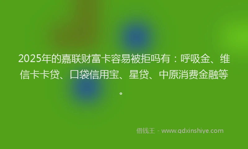 2025年的嘉联财富卡容易被拒吗有：呼吸金、维信卡卡贷、口袋信用宝、星贷、中原消费金融等。
