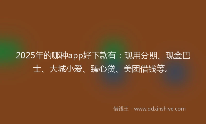 2025年的哪种app好下款有：现用分期、现金巴士、大城小爱、臻心贷、美团借钱等。