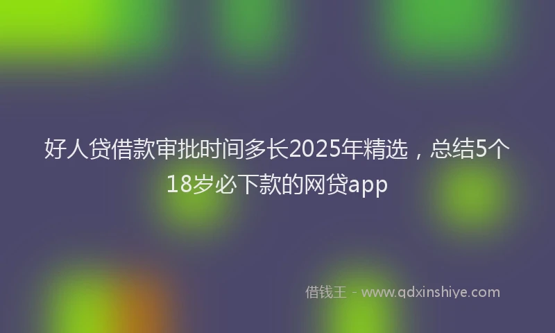 好人贷借款审批时间多长2025年精选，总结5个18岁必下款的网贷app