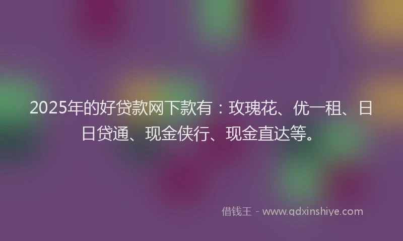 2025年的好贷款网下款有：玫瑰花、优一租、日日贷通、现金侠行、现金直达等。