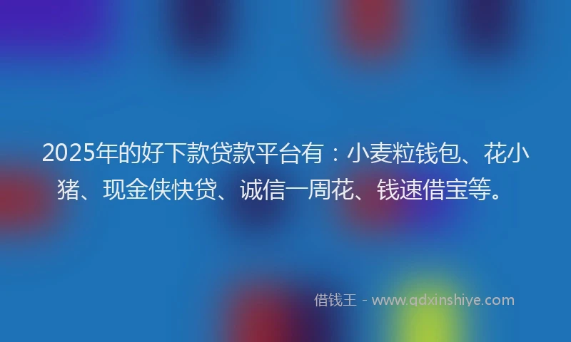 2025年的好下款贷款平台有：小麦粒钱包、花小猪、现金侠快贷、诚信一周花、钱速借宝等。