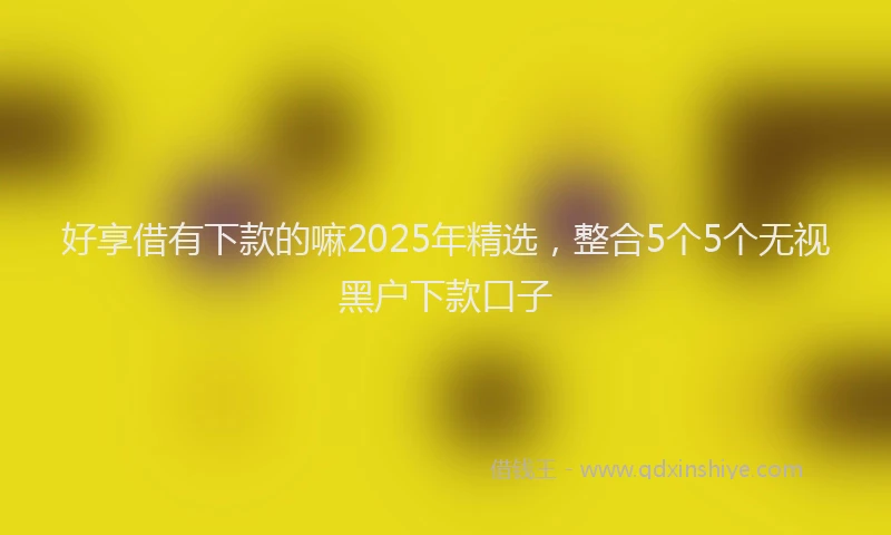 好享借有下款的嘛2025年精选，整合5个5个无视黑户下款口子