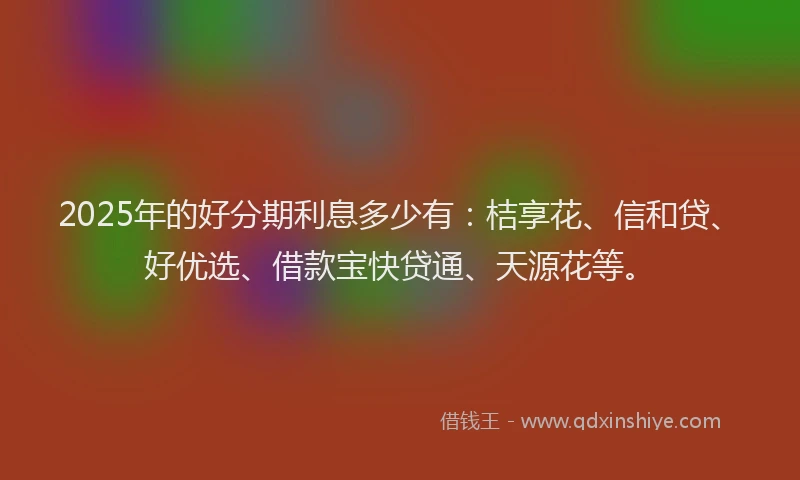 2025年的好分期利息多少有：桔享花、信和贷、好优选、借款宝快贷通、天源花等。