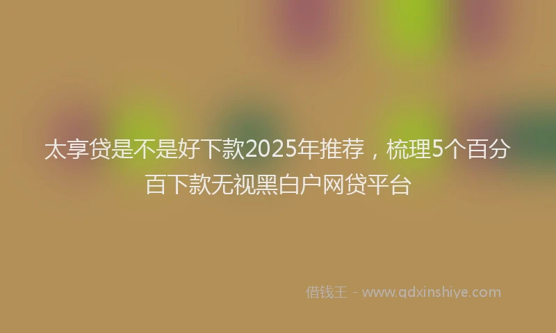 太享贷是不是好下款2025年推荐，梳理5个百分百下款无视黑白户网贷平台