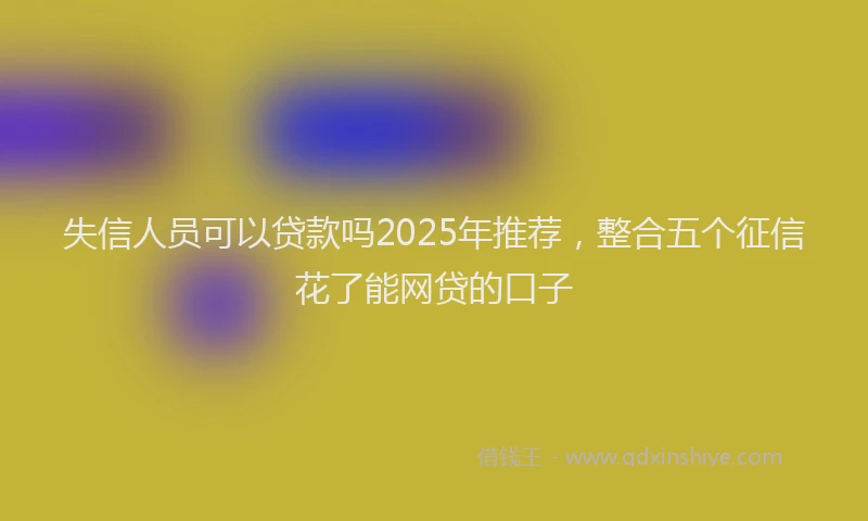 失信人员可以贷款吗2025年推荐，整合五个征信花了能网贷的口子