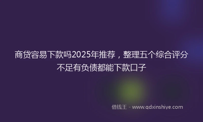 商贷容易下款吗2025年推荐，整理五个综合评分不足有负债都能下款口子