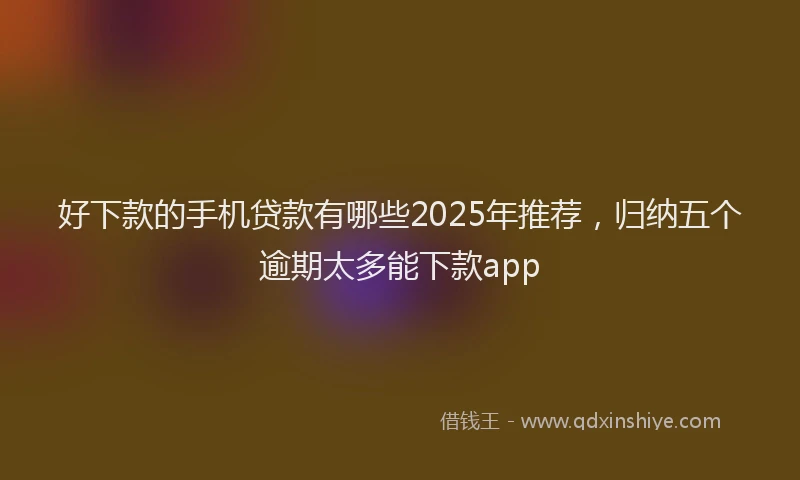好下款的手机贷款有哪些2025年推荐，归纳五个逾期太多能下款app