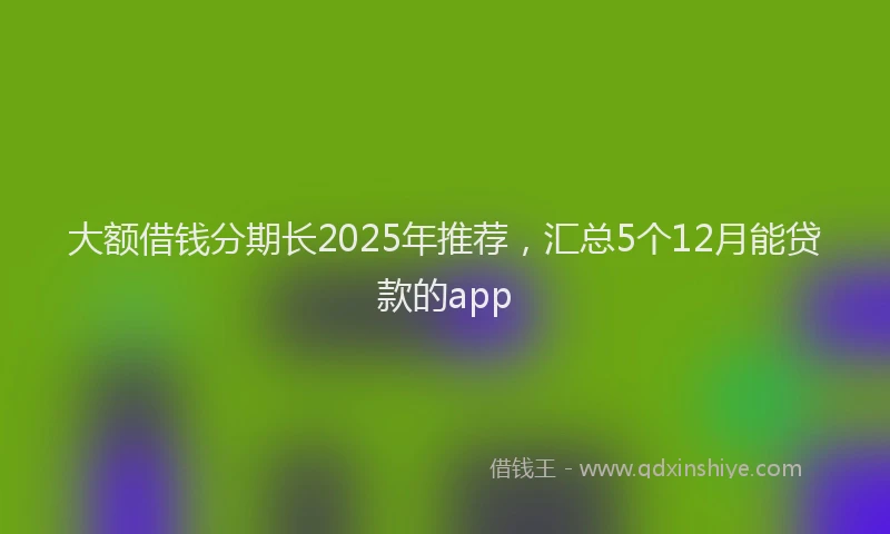 大额借钱分期长2025年推荐，汇总5个12月能贷款的app