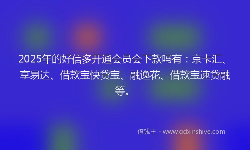 2025年的好信多开通会员会下款吗有：京卡汇、享易达、借款宝快贷宝、融逸花、借款宝速贷融等。