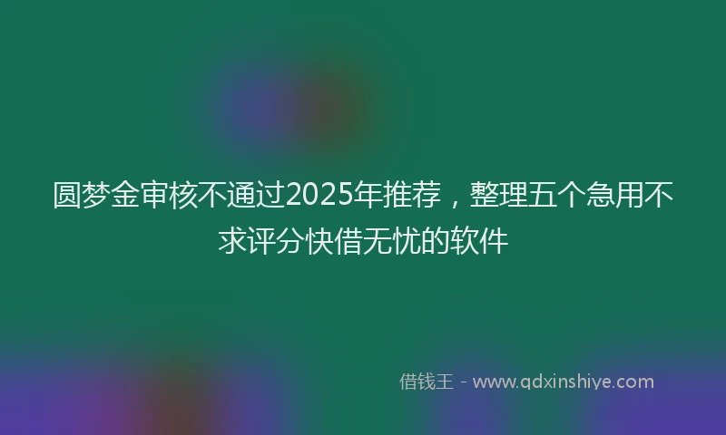 圆梦金审核不通过2025年推荐，整理五个急用不求评分快借无忧的软件