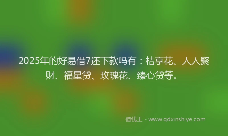 2025年的好易借7还下款吗有：桔享花、人人聚财、福星贷、玫瑰花、臻心贷等。