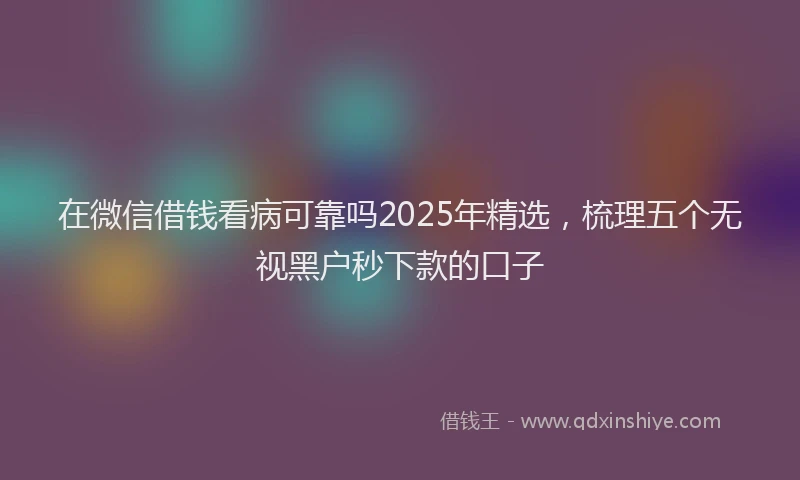 在微信借钱看病可靠吗2025年精选，梳理五个无视黑户秒下款的口子
