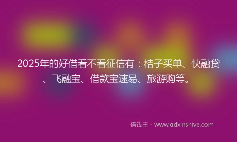 2025年的好借看不看征信有：桔子买单、快融贷、飞融宝、借款宝速易、旅游购等。