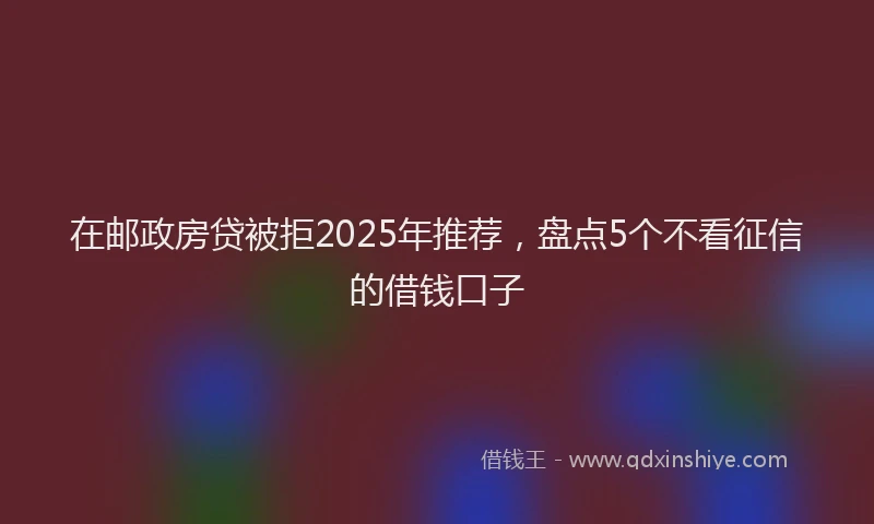 在邮政房贷被拒2025年推荐，盘点5个不看征信的借钱口子