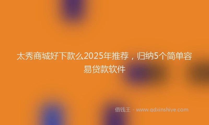 太秀商城好下款么2025年推荐，归纳5个简单容易贷款软件