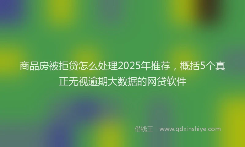 商品房被拒贷怎么处理2025年推荐，概括5个真正无视逾期大数据的网贷软件
