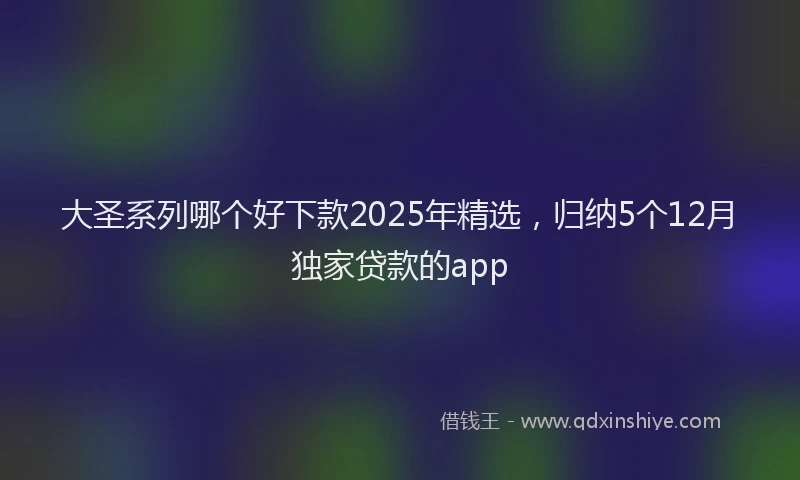 大圣系列哪个好下款2025年精选，归纳5个12月独家贷款的app