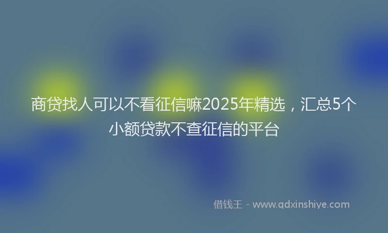 商贷找人可以不看征信嘛2025年精选，汇总5个小额贷款不查征信的平台