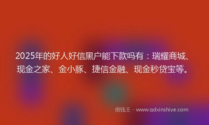 2025年的好人好信黑户能下款吗有：瑞耀商城、现金之家、金小豚、捷信金融、现金秒贷宝等。