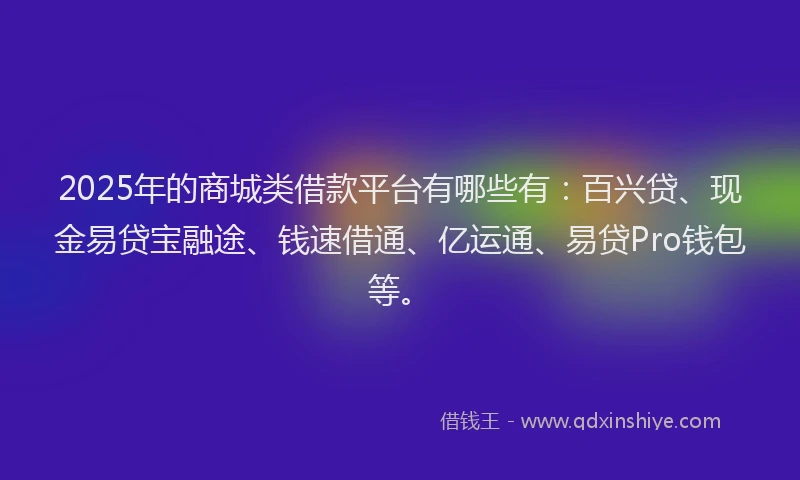 2025年的商城类借款平台有哪些有：百兴贷、现金易贷宝融途、钱速借通、亿运通、易贷Pro钱包等。